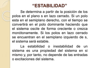 “ESTABILIDAD”
Se determina a partir de la posición de los
polos en el plano s en lazo cerrado. Si un polo
esta en el semiplano derecho, con el tiempo se
convertirá en el polo dominante haciendo que
el sistema oscile de forma creciente o crezca
monótonamente. Si los polos en lazo cerrado
se encuentran en el semiplano izquierdo de s,
el sistema será estable.
La estabilidad o inestabilidad de un
sistema es una propiedad del sistema en si
mismo y, por tanto, no depende de las entradas
o excitaciones del sistema.
 