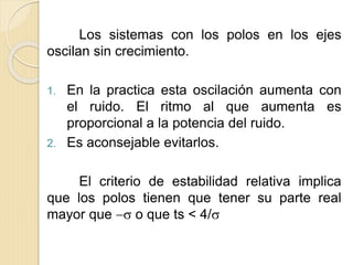 Los sistemas con los polos en los ejes
oscilan sin crecimiento.
1. En la practica esta oscilación aumenta con
el ruido. El ritmo al que aumenta es
proporcional a la potencia del ruido.
2. Es aconsejable evitarlos.
El criterio de estabilidad relativa implica
que los polos tienen que tener su parte real
mayor que  o que ts < 4/
 