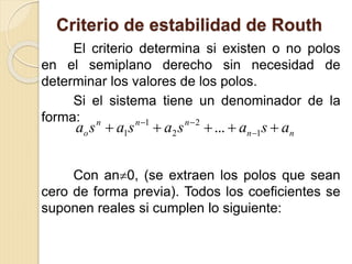 Criterio de estabilidad de Routh
El criterio determina si existen o no polos
en el semiplano derecho sin necesidad de
determinar los valores de los polos.
Si el sistema tiene un denominador de la
forma:
Con an0, (se extraen los polos que sean
cero de forma previa). Todos los coeficientes se
suponen reales si cumplen lo siguiente:
nn
nnn
o asasasasa  

1
2
2
1
1 ...
 