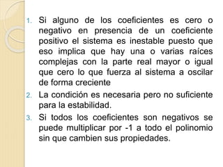 1. Si alguno de los coeficientes es cero o
negativo en presencia de un coeficiente
positivo el sistema es inestable puesto que
eso implica que hay una o varias raíces
complejas con la parte real mayor o igual
que cero lo que fuerza al sistema a oscilar
de forma creciente
2. La condición es necesaria pero no suficiente
para la estabilidad.
3. Si todos los coeficientes son negativos se
puede multiplicar por -1 a todo el polinomio
sin que cambien sus propiedades.
 