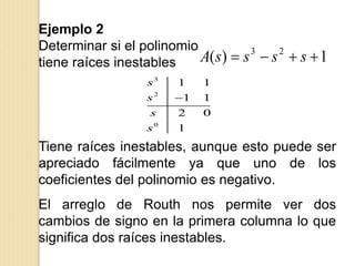 Ejemplo 2
Determinar si el polinomio
tiene raíces inestables 1)( 23
 ssssA
3
2
0
1 1
1 1
2 0
1
s
s
s
s

Tiene raíces inestables, aunque esto puede ser
apreciado fácilmente ya que uno de los
coeficientes del polinomio es negativo.
El arreglo de Routh nos permite ver dos
cambios de signo en la primera columna lo que
significa dos raíces inestables.
 