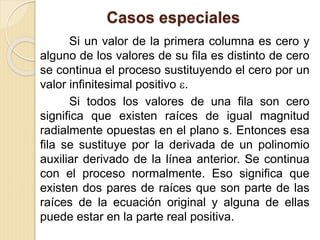 Casos especiales
Si un valor de la primera columna es cero y
alguno de los valores de su fila es distinto de cero
se continua el proceso sustituyendo el cero por un
valor infinitesimal positivo .
Si todos los valores de una fila son cero
significa que existen raíces de igual magnitud
radialmente opuestas en el plano s. Entonces esa
fila se sustituye por la derivada de un polinomio
auxiliar derivado de la línea anterior. Se continua
con el proceso normalmente. Eso significa que
existen dos pares de raíces que son parte de las
raíces de la ecuación original y alguna de ellas
puede estar en la parte real positiva.
 