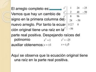 El arreglo completo es:
Vemos que hay un cambio de
signo en la primera columna del
nuevo arreglo. Por tanto la ecua-
ción original tiene una raíz en la
parte real positiva. Despejando raíces del
polinomio
auxiliar obtenemos:
Aquí se observa que la ecuación original tiene
una raíz en la parte real positiva.
50
07.112
5024
968
50482
25241
0
1
2
3
4
5




s
s
s
s
s
s
1
12


s
s
5
252
js
s


 