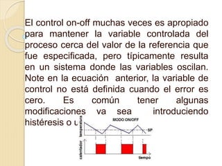 El control on-off muchas veces es apropiado
para mantener la variable controlada del
proceso cerca del valor de la referencia que
fue especificada, pero típicamente resulta
en un sistema donde las variables oscilan.
Note en la ecuación anterior, la variable de
control no está definida cuando el error es
cero. Es común tener algunas
modificaciones ya sea introduciendo
histéresis o una zona muerta
 