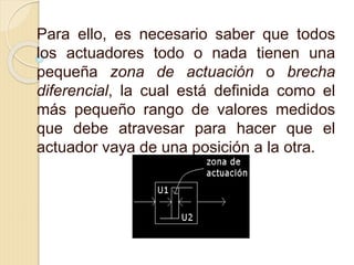 Para ello, es necesario saber que todos
los actuadores todo o nada tienen una
pequeña zona de actuación o brecha
diferencial, la cual está definida como el
más pequeño rango de valores medidos
que debe atravesar para hacer que el
actuador vaya de una posición a la otra.
 