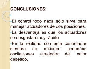 CONCLUSIONES:
El control todo nada sólo sirve para
manejar actuadores de dos posiciones.
La desventaja es que los actuadores
se desgastan muy rápido.
En la realidad con este controlador
siempre se obtienen pequeñas
oscilaciones alrededor del valor
deseado.
 