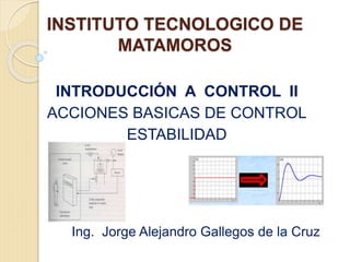 INSTITUTO TECNOLOGICO DE
MATAMOROS
INTRODUCCIÓN A CONTROL II
ACCIONES BASICAS DE CONTROL
ESTABILIDAD
Ing. Jorge Alejandro Gallegos de la Cruz
 