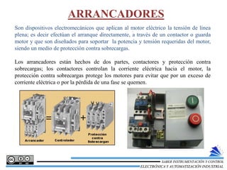Son dispositivos electromecánicos que aplican al motor eléctrico la tensión de línea
plena; es decir efectúan el arranque directamente, a través de un contactor o guarda
motor y que son diseñados para soportar la potencia y tensión requeridas del motor,
siendo un medio de protección contra sobrecargas.
Los arrancadores están hechos de dos partes, contactores y protección contra
sobrecargas; los contactores controlan la corriente eléctrica hacia el motor, la
protección contra sobrecargas protege los motores para evitar que por un exceso de
corriente eléctrica o por la pérdida de una fase se quemen.
ARRANCADORES
ELECTRÓNICA Y AUTOMATIZACIÓN INDUSTRIAL
SABER INSTRUMENTACIÓN Y CONTROL
 