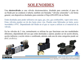 SOLENOIDES
Una electroválvula es una válvula electromecánica, diseñada para controlar el paso de
un fluido por un conducto ó tubería; también son llamadas “válvulas solenoides” y de forma
general, son dispositivos diseñados para controlar el flujo (ON-OFF) de un fluido.
Están diseñadas para poder utilizarse con agua, gas, aire, gas combustible, vapor entre otros.
Estas válvulas pueden ser de dos hasta cinco vías. Pueden estar fabricadas en latón, acero
inoxidable ó PVC. Dependiendo del fluido en el que se vayan a utilizar es el material de la
válvula.
En las válvulas de 2 vías, normalmente se utilizan las que funcionan con tres modalidades
diferentes, dependiendo del uso que están destinadas a operar; pueden ser de acción directa,
acción indirecta y acción mixta o combinada, además cada una de estas categorías puede ser
(N.C.) ó (N.A.).
ELECTRÓNICA Y AUTOMATIZACIÓN INDUSTRIAL
SABER INSTRUMENTACIÓN Y CONTROL
 
