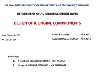 DESIGN OF IC ENGINE COMPPONENTS
DR.MAHALINGAM COLLEGE OF ENGINEERING AND TECHNOLOGY, POLLACHI.
P.KARUPPUSAMY AP / AUTO
R.VISHNURAMESHKUMAR AP / AUTO
DEPARTMENT OF AUTOMOBILE ENGINEERING
Reference:
1. A text book of MACHINE DESIGN – R.S. KHURMI
2. Design of MACHINE ELEMENTS – V.B. BHANDARI
Year / Sem : III / VI
AY : 2018 – 19
 