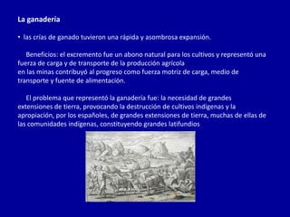 La ganadería

• las crías de ganado tuvieron una rápida y asombrosa expansión.

   Beneficios: el excremento fue un abono natural para los cultivos y representó una
fuerza de carga y de transporte de la producción agrícola
en las minas contribuyó al progreso como fuerza motriz de carga, medio de
transporte y fuente de alimentación.

   El problema que representó la ganadería fue: la necesidad de grandes
extensiones de tierra, provocando la destrucción de cultivos indígenas y la
apropiación, por los españoles, de grandes extensiones de tierra, muchas de ellas de
las comunidades indígenas, constituyendo grandes latifundios
 