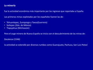 La minería

fue la actividad económica más importante por los ingresos que reportaba a España.

Las primeras minas explotadas por los españoles fueron las de:

• Tehuantepec, Zumpango y Taxco(Guerrero)
• Sultepec (Edo. de México)
• Tlapujahua (Michoacán)

Pero el auge minero de Nueva España se inicio con el descubrimiento de las minas de:

Zacatecas (1546)

la actividad se extendió por diversos rumbos como Guanajuato, Pachuca, San Luis Potosí
 