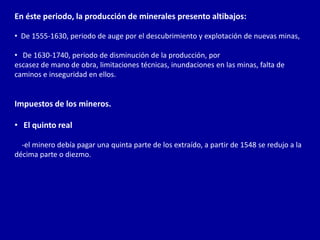 En éste periodo, la producción de minerales presento altibajos:

• De 1555-1630, periodo de auge por el descubrimiento y explotación de nuevas minas,

• De 1630-1740, periodo de disminución de la producción, por
escasez de mano de obra, limitaciones técnicas, inundaciones en las minas, falta de
caminos e inseguridad en ellos.


Impuestos de los mineros.

• El quinto real

  -el minero debía pagar una quinta parte de los extraído, a partir de 1548 se redujo a la
décima parte o diezmo.
 