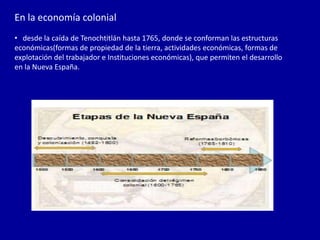 En la economía colonial
• desde la caída de Tenochtitlán hasta 1765, donde se conforman las estructuras
económicas(formas de propiedad de la tierra, actividades económicas, formas de
explotación del trabajador e Instituciones económicas), que permiten el desarrollo
en la Nueva España.
 