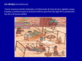 Los obrajes (manufacturas)

 fueron empresas textiles dedicadas a la fabricación de telas de lana, algodón, jergas,
frazadas y sombreros para el consumo interno, para fines del siglo XVI su producción
fue alta y de buena calidad
 