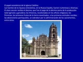 El papel económico de la Iglesia Católica
Las fuentes de la riqueza eclesiástica, en la Nueva España, fueron numerosas y diversas.
El clero secular recibía el diezmo, que fue el pago de la décima parte de la producción
total agrícola y ganadera; las limosnas, recolectadas en los oficios religiosos; las
Primicias, los primeros frutos de la tierra cosechados, o los primeros animales nacidos;
las obvenciones parroquiales, se cobraban por la administración de los sacramentos,
entre otros.
 