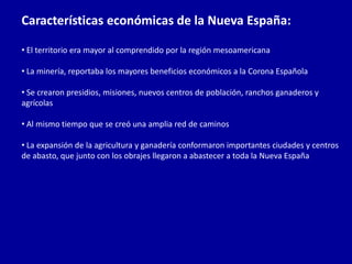 Características económicas de la Nueva España:

• El territorio era mayor al comprendido por la región mesoamericana

• La minería, reportaba los mayores beneficios económicos a la Corona Española

• Se crearon presidios, misiones, nuevos centros de población, ranchos ganaderos y
agrícolas

• Al mismo tiempo que se creó una amplia red de caminos

• La expansión de la agricultura y ganadería conformaron importantes ciudades y centros
de abasto, que junto con los obrajes llegaron a abastecer a toda la Nueva España
 