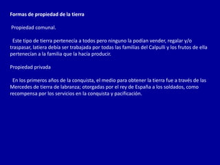 Formas de propiedad de la tierra

Propiedad comunal.

 Este tipo de tierra pertenecía a todos pero ninguno la podían vender, regalar y/o
traspasar, latiera debía ser trabajada por todas las familias del Calpulli y los frutos de ella
pertenecían a la familia que la hacía producir.

Propiedad privada

 En los primeros años de la conquista, el medio para obtener la tierra fue a través de las
Mercedes de tierra de labranza; otorgadas por el rey de España a los soldados, como
recompensa por los servicios en la conquista y pacificación.
 