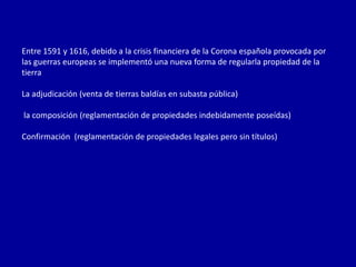 Entre 1591 y 1616, debido a la crisis financiera de la Corona española provocada por
las guerras europeas se implementó una nueva forma de regularla propiedad de la
tierra

La adjudicación (venta de tierras baldías en subasta pública)

la composición (reglamentación de propiedades indebidamente poseídas)

Confirmación (reglamentación de propiedades legales pero sin títulos)
 