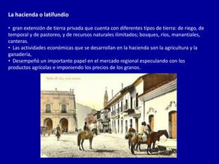 La hacienda o latifundio

• gran extensión de tierra privada que cuenta con diferentes tipos de tierra: de riego, de
temporal y de pastoreo, y de recursos naturales ilimitados; bosques, ríos, manantiales,
canteras.
• Las actividades económicas que se desarrollan en la hacienda son la agricultura y la
ganadería,
• Desempeñó un importante papel en el mercado regional especulando con los
productos agrícolas e imponiendo los precios de los granos.
 
