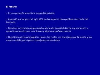 El rancho

• Es una pequeña y mediana propiedad privada

• Apareció a principios del siglo XVII, en las regiones poco pobladas del norte del
territorio

• Donde el incremento de ganado fue abriendo la posibilidad de asentamiento y
aprovisionamiento para los mineros y algunos españoles pobres

• El gobierno virreinal otorgó las tierras, las cuales son trabajadas por la familia y, en
menor medida, por algunos trabajadores asalariados
 