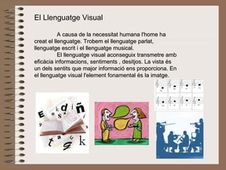 El Llenguatge Visual A causa de la necessitat humana l'home ha creat el llenguatge. Trobem el llenguatge parlat, llenguatge escrit i el llenguatge musical. El llenguatge visual aconseguix transmetre amb eficàcia informacions, sentiments , desitjos. La vista és un dels sentits que major informació ens proporciona. En el llenguatge visual l'element fonamental és la imatge.   