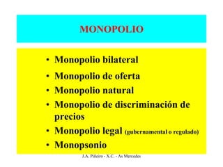 MONOPOLIO


• Monopolio bilateral
• Monopolio de oferta
• Monopolio natural
• Monopolio de discriminación de
  precios
• Monopolio legal (gubernamental o regulado)
• Monopsonio
          J.A. Piñeiro - X.C. - As Mercedes
 