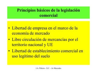 Principios básicos de la legislación
                comercial

• Libertad de empresa en el marco de la
  economía de mercado
• Libre circulación de mercancías por el
  territorio nacional y UE
• Libertad de establecimiento comercial en
  uso legítimo del suelo

               J.A. Piñeiro - X.C. - As Mercedes
 