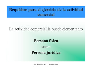 Requisitos para el ejercicio de la actividad
                comercial


La actividad comercial la puede ejercer tanto

              Persona física
                  como
             Persona jurídica

               J.A. Piñeiro - X.C. - As Mercedes
 