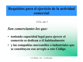 Requisitos para el ejercicio de la actividad
                comercial

                        C.Co., art. 1


Son comerciantes los que:

• teniendo capacidad legal para ejercer el
  comercio se dedican a él habitualmente
• y las compañías mercantiles o industriales que
  se constituyen con arreglo a este Código

                J.A. Piñeiro - X.C. - As Mercedes
 