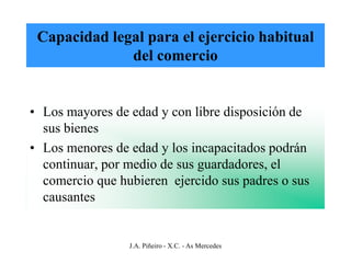 Capacidad legal para el ejercicio habitual
              del comercio


• Los mayores de edad y con libre disposición de
  sus bienes
• Los menores de edad y los incapacitados podrán
  continuar, por medio de sus guardadores, el
  comercio que hubieren ejercido sus padres o sus
  causantes


                 J.A. Piñeiro - X.C. - As Mercedes
 