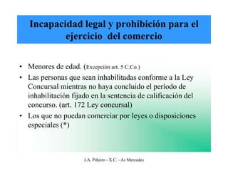 Incapacidad legal y prohibición para el
           ejercicio del comercio

• Menores de edad. (Excepción art. 5 C.Co.)
• Las personas que sean inhabilitadas conforme a la Ley
  Concursal mientras no haya concluido el período de
  inhabilitación fijado en la sentencia de calificación del
  concurso. (art. 172 Ley concursal)
• Los que no puedan comerciar por leyes o disposiciones
  especiales (*)



                     J.A. Piñeiro - X.C. - As Mercedes
 