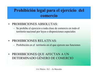 Prohibición legal para el ejercicio del
                comercio
• PROHIBICIONES ABSOLUTAS:
  – Se prohibe el ejercicio a toda clase de comercio en todo el
    territorio nacional por leyes o disposiciones especiales


• PROHIBICIONES RELATIVAS:
  – Prohibición en el territorio en el que ejercen sus funciones


• PROHIBICIONES QUE AFECTAN A UN
  DETERMINADO GÉNERO DE COMERCIO


                       J.A. Piñeiro - X.C. - As Mercedes
 