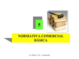 5

NORMATIVA COMERCIAL
      BÁSICA



    J.A. Piñeiro - X.C. - As Mercedes
 