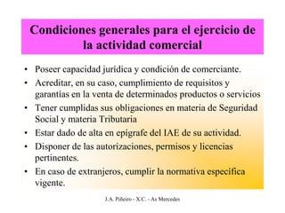 Condiciones generales para el ejercicio de
          la actividad comercial
• Poseer capacidad jurídica y condición de comerciante.
• Acreditar, en su caso, cumplimiento de requisitos y
  garantías en la venta de determinados productos o servicios
• Tener cumplidas sus obligaciones en materia de Seguridad
  Social y materia Tributaria
• Estar dado de alta en epígrafe del IAE de su actividad.
• Disponer de las autorizaciones, permisos y licencias
  pertinentes.
• En caso de extranjeros, cumplir la normativa específica
  vigente.
                    J.A. Piñeiro - X.C. - As Mercedes
 