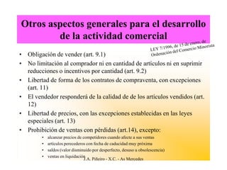 Otros aspectos generales para el desarrollo
        de la actividad comercial
• Obligación de vender (art. 9.1)
• No limitación al comprador ni en cantidad de artículos ni en suprimir
  reducciones o incentivos por cantidad (art. 9.2)
• Libertad de forma de los contratos de compraventa, con excepciones
  (art. 11)
• El vendedor responderá de la calidad de de los artículos vendidos (art.
  12)
• Libertad de precios, con las excepciones establecidas en las leyes
  especiales (art. 13)
• Prohibición de ventas con pérdidas (art.14), excepto:
        •   alcanzar precios de competidores cuando afecte a sus ventas
        •   artículos perecederos con fecha de caducidad muy próxima
        •   saldos (valor disminuido por desperfecto, desuso u obsolescencia)
        •   ventas en liquidación
                                 J.A. Piñeiro - X.C. - As Mercedes
 