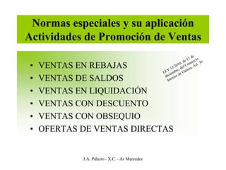 Normas especiales y su aplicación
Actividades de Promoción de Ventas

•   VENTAS EN REBAJAS
•   VENTAS DE SALDOS
•   VENTAS EN LIQUIDACIÓN
•   VENTAS CON DESCUENTO
•   VENTAS CON OBSEQUIO
•   OFERTAS DE VENTAS DIRECTAS


            J.A. Piñeiro - X.C. - As Mercedes
 