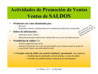 Actividades de Promoción de Ventas
            Ventas de SALDOS
•    Productos con valor disminuido por:
       –   Deterioro
       –   Desperfecto, desuso u obsolescencia (no excedente de producción o temporada)
•    Deber de información:
       –   Anunciarse como “saldos”
       –   Indicación de producto defectuoso o deteriorado, en su caso, de manera precisa
•    Prohibición de saldar (*):
       –   Artículos adquiridos para tal fin
       –   Artículos NO puestos a la venta con anterioridad y que no hayan estado en poder del
           comerciante 4 meses con anterioridad al saldo

     (*) Excepto venta de saldos con carácter habitual y permanente, que implican:
                 – Establecimiento dedicado exclusivamente a venta de saldos
                 – El rótulo de establecimiento expresará tal circunstancia



                                 J.A. Piñeiro - X.C. - As Mercedes
 