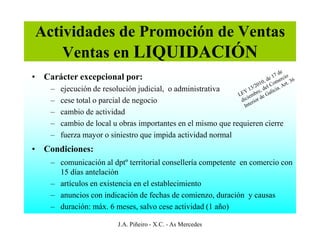 Actividades de Promoción de Ventas
    Ventas en LIQUIDACIÓN
• Carácter excepcional por:
    –   ejecución de resolución judicial, o administrativa
    –   cese total o parcial de negocio
    –   cambio de actividad
    –   cambio de local u obras importantes en el mismo que requieren cierre
    –   fuerza mayor o siniestro que impida actividad normal
• Condiciones:
    – comunicación al dptº territorial consellería competente en comercio con
      15 días antelación
    – artículos en existencia en el establecimiento
    – anuncios con indicación de fechas de comienzo, duración y causas
    – duración: máx. 6 meses, salvo cese actividad (1 año)

                         J.A. Piñeiro - X.C. - As Mercedes
 