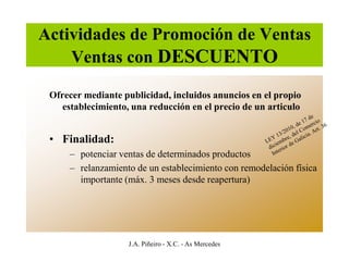 Actividades de Promoción de Ventas
    Ventas con DESCUENTO

 Ofrecer mediante publicidad, incluidos anuncios en el propio
    establecimiento, una reducción en el precio de un articulo


 • Finalidad:
     – potenciar ventas de determinados productos
     – relanzamiento de un establecimiento con remodelación física
       importante (máx. 3 meses desde reapertura)




                    J.A. Piñeiro - X.C. - As Mercedes
 