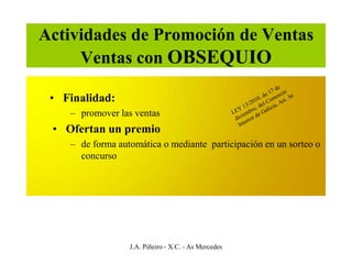 Actividades de Promoción de Ventas
     Ventas con OBSEQUIO

 • Finalidad:
    – promover las ventas
 • Ofertan un premio
    – de forma automática o mediante participación en un sorteo o
      concurso




                  J.A. Piñeiro - X.C. - As Mercedes
 