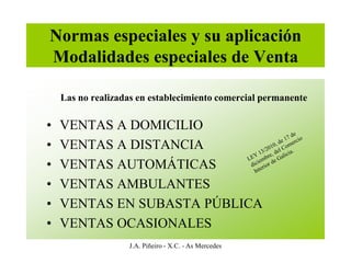 Normas especiales y su aplicación
Modalidades especiales de Venta

    Las no realizadas en establecimiento comercial permanente

•   VENTAS A DOMICILIO
•   VENTAS A DISTANCIA
•   VENTAS AUTOMÁTICAS
•   VENTAS AMBULANTES
•   VENTAS EN SUBASTA PÚBLICA
•   VENTAS OCASIONALES
                   J.A. Piñeiro - X.C. - As Mercedes
 