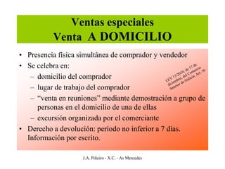 Ventas especiales
          Venta A DOMICILIO
• Presencia física simultánea de comprador y vendedor
• Se celebra en:
   – domicilio del comprador
   – lugar de trabajo del comprador
   – “venta en reuniones” mediante demostración a grupo de
     personas en el domicilio de una de ellas
   – excursión organizada por el comerciante
• Derecho a devolución: período no inferior a 7 días.
  Información por escrito.

                   J.A. Piñeiro - X.C. - As Mercedes
 