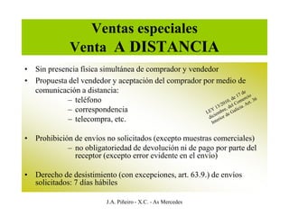 Ventas especiales
             Venta A DISTANCIA
• Sin presencia física simultánea de comprador y vendedor
• Propuesta del vendedor y aceptación del comprador por medio de
  comunicación a distancia:
            – teléfono
            – correspondencia
            – telecompra, etc.

• Prohibición de envíos no solicitados (excepto muestras comerciales)
            – no obligatoriedad de devolución ni de pago por parte del
              receptor (excepto error evidente en el envío)

• Derecho de desistimiento (con excepciones, art. 63.9.) de envíos
  solicitados: 7 días hábiles

                        J.A. Piñeiro - X.C. - As Mercedes
 