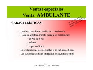 Ventas especiales
       Venta AMBULANTE
CARACTERÍSTICAS:

   – Habitual, ocasional, periódica o continuada
   – Fuera de establecimiento comercial permanente
            en vía pública
            solares
            espacios libres
   – En instalaciones desmontables o en vehículos tienda
   – Las autorizaciones las otorgarán los Ayuntamientos



                  J.A. Piñeiro - X.C. - As Mercedes
 