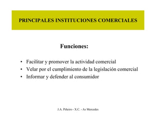 PRINCIPALES INSTITUCIONES COMERCIALES




                   Funciones:

• Facilitar y promover la actividad comercial
• Velar por el cumplimiento de la legislación comercial
• Informar y defender al consumidor




                 J.A. Piñeiro - X.C. - As Mercedes
 
