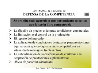 Ley 15/2007, de 3 de Julio, de
          DEFENSA DE LA COMPETENCIA                     Ley




    Se prohíbe todo acuerdo o comportamiento colectivo
               que falsee la libre competencia
 La fijación de precios o de otras condiciones comerciales
 La limitación o el control de la producción
 El reparto del mercado
 La aplicación de condiciones desiguales para prestaciones
  equivalentes que coloquen a unos competidores en
  situación desventajosa frente a otros.
 La subordinación de la celebración de contratos a la
  aceptación de prestaciones suplementarias
 Abuso de posición dominante.
                    J.A. Piñeiro - X.C. - As Mercedes
 