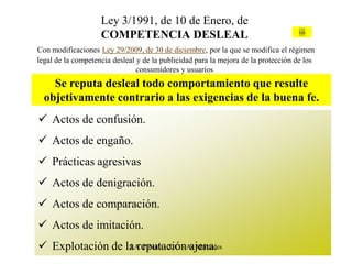 Ley 3/1991, de 10 de Enero, de
                    COMPETENCIA DESLEAL                                             Ley



Con modificaciones Ley 29/2009, de 30 de diciembre, por la que se modifica el régimen
legal de la competencia desleal y de la publicidad para la mejora de la protección de los
                                consumidores y usuarios
    Se reputa desleal todo comportamiento que resulte
  objetivamente contrario a las exigencias de la buena fe.
 Actos de confusión.
 Actos de engaño.
 Prácticas agresivas
 Actos de denigración.
 Actos de comparación.
 Actos de imitación.
 Explotación de la reputaciónAs Mercedes
                  J.A. Piñeiro - X.C. - ajena.
 