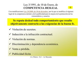 Ley 3/1991, de 10 de Enero, de
                    COMPETENCIA DESLEAL                                             Ley



Con modificaciones Ley 29/2009, de 30 de diciembre, por la que se modifica el régimen
legal de la competencia desleal y de la publicidad para la mejora de la protección de los
                                consumidores y usuarios

    Se reputa desleal todo comportamiento que resulte
  objetivamente contrario a las exigencias de la buena fe.

 Violación de secretos.
 Inducción a la infracción contractual.
 Violación de normas.
 Discriminación y dependencia económica.
 Venta a pérdida.
 Publicidad ilícita
                             J.A. Piñeiro - X.C. - As Mercedes
 