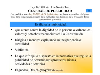 Ley 34/1988, de 11 de Noviembre,
                   GENERAL DE PUBLICIDAD                                               Ley


Con modificaciones Ley 29/2009, de 30 de diciembre, por la que se modifica el régimen
legal de la competencia desleal y de la publicidad para la mejora de la protección de los
                                consumidores y usuarios

                           Es ilícita la publicidad:
 Que atente contra la dignidad de la persona o vulnere los
  valores y derechos reconocidos en La Constitución
 Dirigida a menores explotando su inexperiencia o
  credulidad
 Subliminal
 La que infrinja lo dispuesto en la normativa que regule la
  publicidad de determinados productos, bienes,
  actividades o servicios
 Engañosa, Desleal y Agresiva Mercedes
                 J.A. Piñeiro - X.C. - As
 